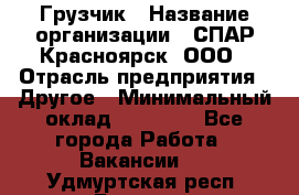 Грузчик › Название организации ­ СПАР-Красноярск, ООО › Отрасль предприятия ­ Другое › Минимальный оклад ­ 16 000 - Все города Работа » Вакансии   . Удмуртская респ.,Глазов г.